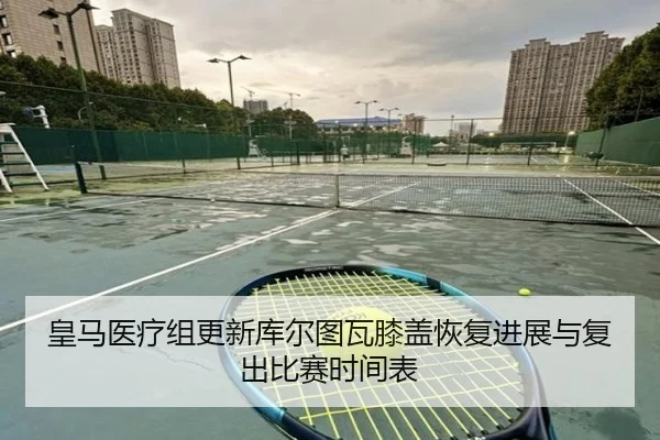 皇马医疗组更新库尔图瓦膝盖恢复进展与复出比赛时间表