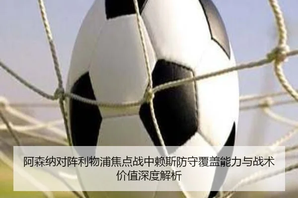 阿森纳对阵利物浦焦点战中赖斯防守覆盖能力与战术价值深度解析